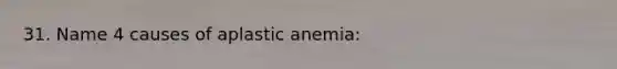 31. Name 4 causes of aplastic anemia: