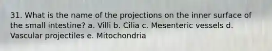 31. What is the name of the projections on the inner surface of the small intestine? a. Villi b. Cilia c. Mesenteric vessels d. Vascular projectiles e. Mitochondria