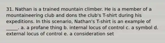 31. Nathan is a trained mountain climber. He is a member of a mountaineering club and dons the club's T-shirt during his expeditions. In this scenario, Nathan's T-shirt is an example of _____. a. a profane thing b. internal locus of control c. a symbol d. external locus of control e. a consideration set