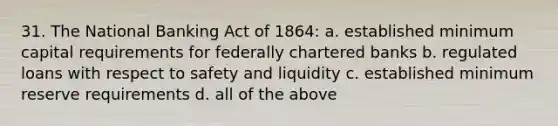 31. The National Banking Act of 1864: a. established minimum capital requirements for federally chartered banks b. regulated loans with respect to safety and liquidity c. established minimum reserve requirements d. all of the above