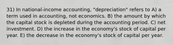 31) In national-income accounting, "depreciation" refers to A) a term used in accounting, not economics. B) the amount by which the capital stock is depleted during the accounting period. C) net investment. D) the increase in the economy's stock of capital per year. E) the decrease in the economy's stock of capital per year.