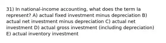 31) In national-income accounting, what does the term Ia represent? A) actual fixed investment minus depreciation B) actual net investment minus depreciation C) actual net investment D) actual gross investment (including depreciation) E) actual inventory investment