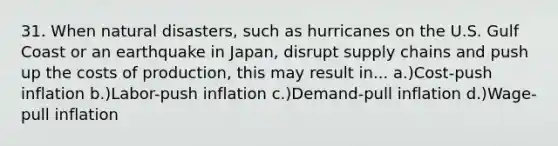 31. When natural disasters, such as hurricanes on the U.S. Gulf Coast or an earthquake in Japan, disrupt supply chains and push up the costs of production, this may result in... a.)Cost-push inflation b.)Labor-push inflation c.)Demand-pull inflation d.)Wage-pull inflation