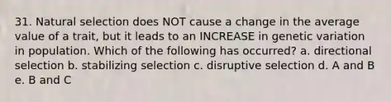 31. Natural selection does NOT cause a change in the average value of a trait, but it leads to an INCREASE in genetic variation in population. Which of the following has occurred? a. directional selection b. stabilizing selection c. disruptive selection d. A and B e. B and C