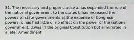 31. The necessary and proper clause a.has expanded the role of the national government to the states b.has increased the powers of state governments at the expense of Congress' powers. c.has had little or no effect on the power of the national government. d.was in the original Constitution but eliminated in a later Amendment