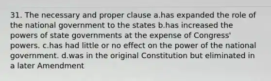 31. The necessary and proper clause a.has expanded the role of the national government to the states b.has increased the <a href='https://www.questionai.com/knowledge/kKSx9oT84t-powers-of' class='anchor-knowledge'>powers of</a> <a href='https://www.questionai.com/knowledge/kktWZGE8l3-state-governments' class='anchor-knowledge'>state governments</a> at the expense of Congress' powers. c.has had little or no effect on the power of the national government. d.was in the original Constitution but eliminated in a later Amendment