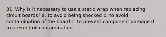 31. Why is it necessary to use a static wrap when replacing circuit boards? a. to avoid being shocked b. to avoid contamination of the board c. to prevent component damage d. to prevent oil contamination