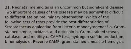 31. Neonatal meningitis is an uncommon but significant disease. Two important causes of this disease may be somewhat difficult to differentiate on preliminary observation. Which of the following sets of tests provide the best differentiation of Streptococcus agalactiae from Listeria monocytogenes? a. Gram-stained smear, oxidase, and optochin b. Gram-stained smear, catalase, and motility c. CAMP test, hydrogen sulfide production, b-hemolysis d. Reverse CAMP, gram-stained smear, b-hemolysis