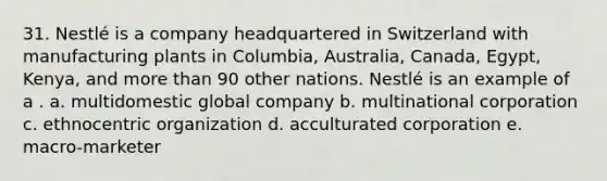 31. Nestlé is a company headquartered in Switzerland with manufacturing plants in Columbia, Australia, Canada, Egypt, Kenya, and more than 90 other nations. Nestlé is an example of a . a. multidomestic global company b. multinational corporation c. ethnocentric organization d. acculturated corporation e. macro-marketer