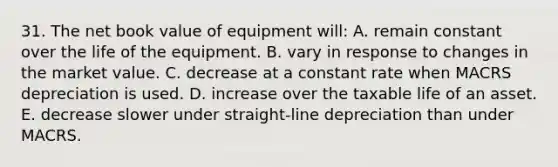 31. The net book value of equipment will: A. remain constant over the life of the equipment. B. vary in response to changes in the market value. C. decrease at a constant rate when MACRS depreciation is used. D. increase over the taxable life of an asset. E. decrease slower under straight-line depreciation than under MACRS.