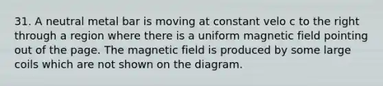 31. A neutral metal bar is moving at constant velo c to the right through a region where there is a uniform magnetic field pointing out of the page. The magnetic field is produced by some large coils which are not shown on the diagram.