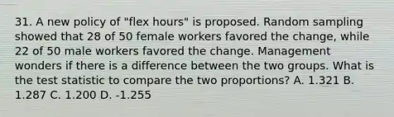 31. A new policy of "flex hours" is proposed. Random sampling showed that 28 of 50 female workers favored the change, while 22 of 50 male workers favored the change. Management wonders if there is a difference between the two groups. What is the test statistic to compare the two proportions? A. 1.321 B. 1.287 C. 1.200 D. -1.255