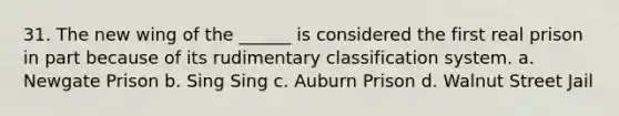 31. The new wing of the ______ is considered the first real prison in part because of its rudimentary classification system. a. Newgate Prison b. Sing Sing c. Auburn Prison d. Walnut Street Jail