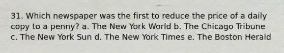 31. Which newspaper was the first to reduce the price of a daily copy to a penny? a. The New York World b. The Chicago Tribune c. The New York Sun d. The New York Times e. The Boston Herald