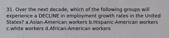 31. Over the next decade, which of the following groups will experience a DECLINE in employment growth rates in the United States? a.Asian-American workers b.Hispanic-American workers c.white workers d.African-American workers