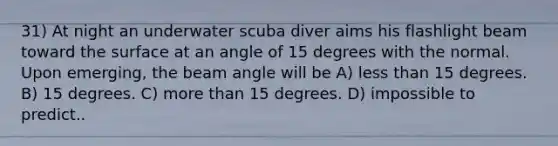 31) At night an underwater scuba diver aims his flashlight beam toward the surface at an angle of 15 degrees with the normal. Upon emerging, the beam angle will be A) less than 15 degrees. B) 15 degrees. C) more than 15 degrees. D) impossible to predict..