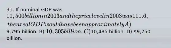 31. If nominal GDP was 11,500 billion in 2003 and the price level in 2003 was 111.6, then real GDP would have been approximately A)9,795 billion. B) 10,305 billion. C)10,485 billion. D) 9,750 billion.