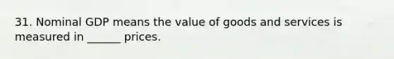 31. Nominal GDP means the value of goods and services is measured in ______ prices.