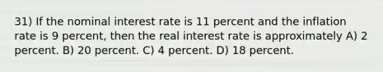 31) If the nominal interest rate is 11 percent and the inflation rate is 9 percent, then the real interest rate is approximately A) 2 percent. B) 20 percent. C) 4 percent. D) 18 percent.