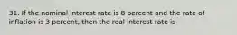 31. If the nominal interest rate is 8 percent and the rate of inflation is 3 percent, then the real interest rate is