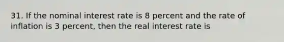 31. If the nominal interest rate is 8 percent and the rate of inflation is 3 percent, then the real interest rate is