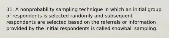 31. A nonprobability sampling technique in which an initial group of respondents is selected randomly and subsequent respondents are selected based on the referrals or information provided by the initial respondents is called snowball sampling.