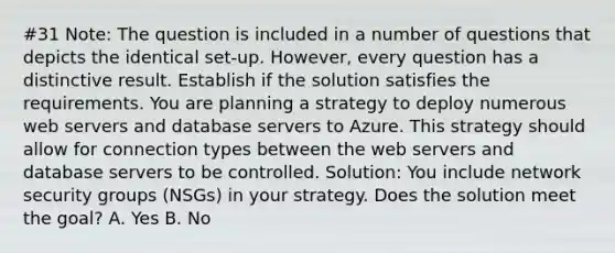 #31 Note: The question is included in a number of questions that depicts the identical set-up. However, every question has a distinctive result. Establish if the solution satisfies the requirements. You are planning a strategy to deploy numerous web servers and database servers to Azure. This strategy should allow for connection types between the web servers and database servers to be controlled. Solution: You include network security groups (NSGs) in your strategy. Does the solution meet the goal? A. Yes B. No