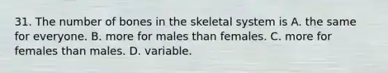 31. The number of bones in the skeletal system is A. the same for everyone. B. more for males than females. C. more for females than males. D. variable.