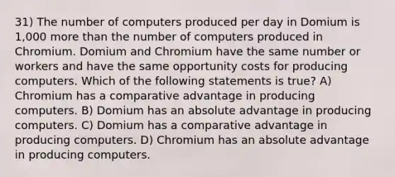 31) The number of computers produced per day in Domium is 1,000 <a href='https://www.questionai.com/knowledge/keWHlEPx42-more-than' class='anchor-knowledge'>more than</a> the number of computers produced in Chromium. Domium and Chromium have the same number or workers and have the same opportunity costs for producing computers. Which of the following statements is true? A) Chromium has a comparative advantage in producing computers. B) Domium has an absolute advantage in producing computers. C) Domium has a comparative advantage in producing computers. D) Chromium has an absolute advantage in producing computers.