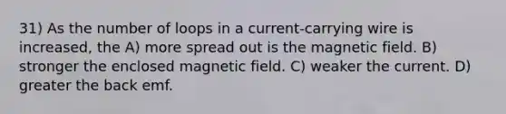 31) As the number of loops in a current-carrying wire is increased, the A) more spread out is the magnetic field. B) stronger the enclosed magnetic field. C) weaker the current. D) greater the back emf.