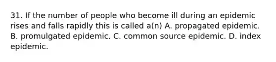 31. If the number of people who become ill during an epidemic rises and falls rapidly this is called a(n) A. propagated epidemic. B. promulgated epidemic. C. common source epidemic. D. index epidemic.