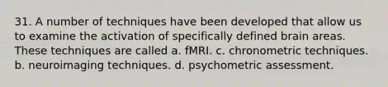 31. A number of techniques have been developed that allow us to examine the activation of specifically defined brain areas. These techniques are called a. fMRI. c. chronometric techniques. b. neuroimaging techniques. d. psychometric assessment.