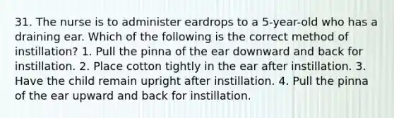 31. The nurse is to administer eardrops to a 5-year-old who has a draining ear. Which of the following is the correct method of instillation? 1. Pull the pinna of the ear downward and back for instillation. 2. Place cotton tightly in the ear after instillation. 3. Have the child remain upright after instillation. 4. Pull the pinna of the ear upward and back for instillation.