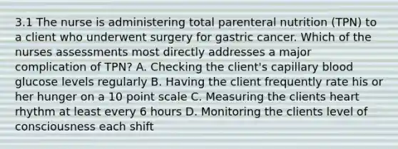 3.1 The nurse is administering total parenteral nutrition (TPN) to a client who underwent surgery for gastric cancer. Which of the nurses assessments most directly addresses a major complication of TPN? A. Checking the client's capillary blood glucose levels regularly B. Having the client frequently rate his or her hunger on a 10 point scale C. Measuring the clients heart rhythm at least every 6 hours D. Monitoring the clients level of consciousness each shift