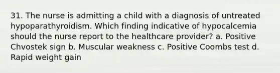 31. The nurse is admitting a child with a diagnosis of untreated hypoparathyroidism. Which finding indicative of hypocalcemia should the nurse report to the healthcare provider? a. Positive Chvostek sign b. Muscular weakness c. Positive Coombs test d. Rapid weight gain