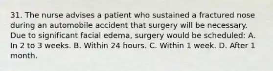 31. The nurse advises a patient who sustained a fractured nose during an automobile accident that surgery will be necessary. Due to significant facial edema, surgery would be scheduled: A. In 2 to 3 weeks. B. Within 24 hours. C. Within 1 week. D. After 1 month.