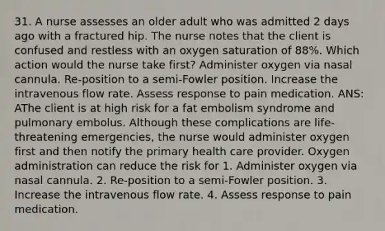 31. A nurse assesses an older adult who was admitted 2 days ago with a fractured hip. The nurse notes that the client is confused and restless with an oxygen saturation of 88%. Which action would the nurse take first? Administer oxygen via nasal cannula. Re-position to a semi-Fowler position. Increase the intravenous flow rate. Assess response to pain medication. ANS: AThe client is at high risk for a fat embolism syndrome and pulmonary embolus. Although these complications are life-threatening emergencies, the nurse would administer oxygen first and then notify the primary health care provider. Oxygen administration can reduce the risk for 1. Administer oxygen via nasal cannula. 2. Re-position to a semi-Fowler position. 3. Increase the intravenous flow rate. 4. Assess response to pain medication.