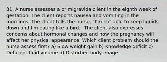 31. A nurse assesses a primigravida client in the eighth week of gestation. The client reports nausea and vomiting in the mornings. The client tells the nurse, "I'm not able to keep liquids down and I'm eating like a bird." The client also expresses concerns about hormonal changes and how the pregnancy will affect her physical appearance. Which client problem should the nurse assess first? a) Slow weight gain b) Knowledge deficit c) Deficient fluid volume d) Disturbed body image