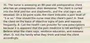 31. The nurse is assessing an 86-year-old postoperative client who has an unexpressive, stoic demeanor. The client is curled into the fetal position and diaphoretic, and the vital signs are elevated. On a 10-point scale, the client indicates a pain level of "3 or so." How should the nurse treat this client's pain? A. Treat the client on the basis of objective signs of pain and reassess frequently. B. Call the health care provider for new prescriptions because it is apparent that the pain medicine is not working.C. Believe what the client says, reinforce education, and reassess often. D. Ask the family what they think and treat the client accordingly.