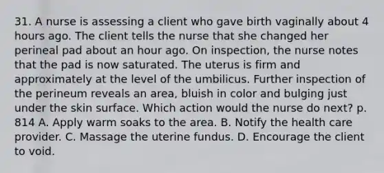 31. A nurse is assessing a client who gave birth vaginally about 4 hours ago. The client tells the nurse that she changed her perineal pad about an hour ago. On inspection, the nurse notes that the pad is now saturated. The uterus is firm and approximately at the level of the umbilicus. Further inspection of the perineum reveals an area, bluish in color and bulging just under the skin surface. Which action would the nurse do next? p. 814 A. Apply warm soaks to the area. B. Notify the health care provider. C. Massage the uterine fundus. D. Encourage the client to void.