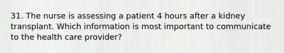 31. The nurse is assessing a patient 4 hours after a kidney transplant. Which information is most important to communicate to the health care provider?