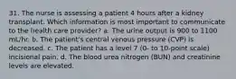 31. The nurse is assessing a patient 4 hours after a kidney transplant. Which information is most important to communicate to the health care provider? a. The urine output is 900 to 1100 mL/hr. b. The patient's central venous pressure (CVP) is decreased. c. The patient has a level 7 (0- to 10-point scale) incisional pain. d. The blood urea nitrogen (BUN) and creatinine levels are elevated.