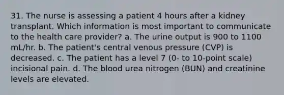 31. The nurse is assessing a patient 4 hours after a kidney transplant. Which information is most important to communicate to the health care provider? a. The urine output is 900 to 1100 mL/hr. b. The patient's central venous pressure (CVP) is decreased. c. The patient has a level 7 (0- to 10-point scale) incisional pain. d. The blood urea nitrogen (BUN) and creatinine levels are elevated.