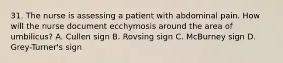 31. The nurse is assessing a patient with abdominal pain. How will the nurse document ecchymosis around the area of umbilicus? A. Cullen sign B. Rovsing sign C. McBurney sign D. Grey-Turner's sign