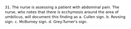 31. The nurse is assessing a patient with abdominal pain. The nurse, who notes that there is ecchymosis around the area of umbilicus, will document this finding as a. Cullen sign. b. Rovsing sign. c. McBurney sign. d. Grey-Turner's sign.