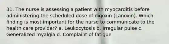 31. The nurse is assessing a patient with myocarditis before administering the scheduled dose of digoxin (Lanoxin). Which finding is most important for the nurse to communicate to the health care provider? a. Leukocytosis b. Irregular pulse c. Generalized myalgia d. Complaint of fatigue