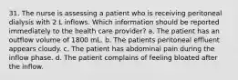 31. The nurse is assessing a patient who is receiving peritoneal dialysis with 2 L inflows. Which information should be reported immediately to the health care provider? a. The patient has an outflow volume of 1800 mL. b. The patients peritoneal effluent appears cloudy. c. The patient has abdominal pain during the inflow phase. d. The patient complains of feeling bloated after the inflow.