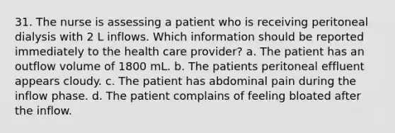 31. The nurse is assessing a patient who is receiving peritoneal dialysis with 2 L inflows. Which information should be reported immediately to the health care provider? a. The patient has an outflow volume of 1800 mL. b. The patients peritoneal effluent appears cloudy. c. The patient has abdominal pain during the inflow phase. d. The patient complains of feeling bloated after the inflow.