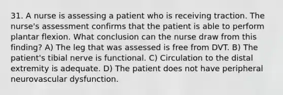 31. A nurse is assessing a patient who is receiving traction. The nurse's assessment confirms that the patient is able to perform plantar flexion. What conclusion can the nurse draw from this finding? A) The leg that was assessed is free from DVT. B) The patient's tibial nerve is functional. C) Circulation to the distal extremity is adequate. D) The patient does not have peripheral neurovascular dysfunction.