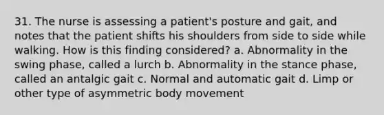 31. The nurse is assessing a patient's posture and gait, and notes that the patient shifts his shoulders from side to side while walking. How is this finding considered? a. Abnormality in the swing phase, called a lurch b. Abnormality in the stance phase, called an antalgic gait c. Normal and automatic gait d. Limp or other type of asymmetric body movement